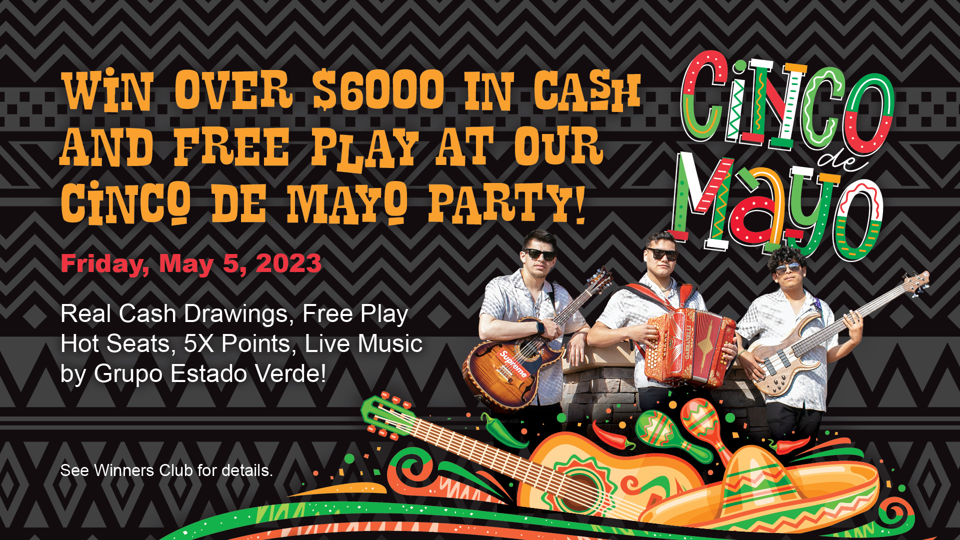 Cinco de Mayo - win over $6000 in cash and free play at our Cinco de Mayo Party! Friday, May 5, 2023. Real cash drawings, free play hot seats, 5x points, live music by Grupo Estado Verde! See Winners Club for details.