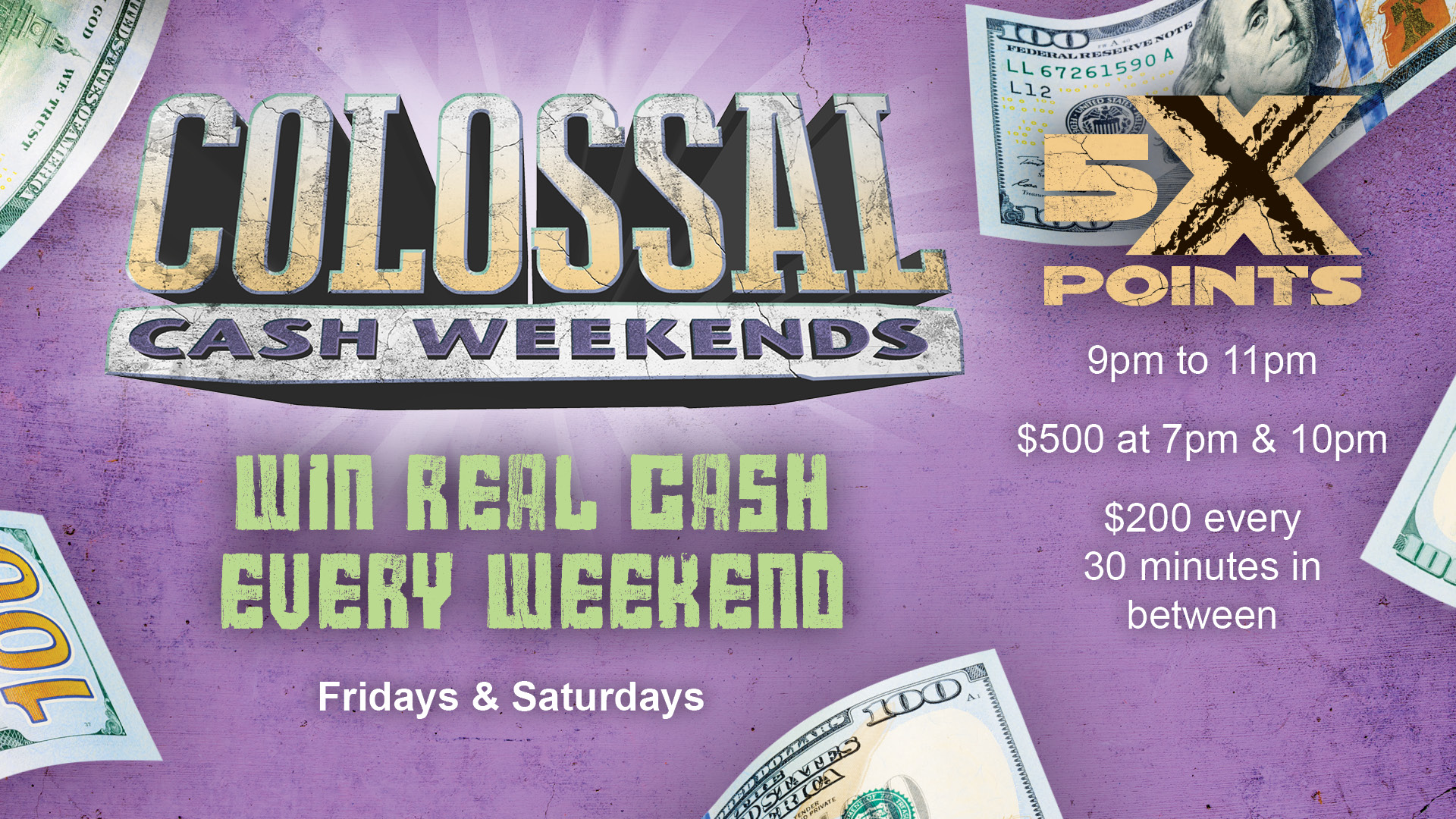 Colossal Cash Weekends - win real cash every weekend, Fridays and Saturdays. 5X Points 9pm to 11pm. $500 at 7pm & 10pm. $200 every 30 minutes in between. Cinco De Mayo replaces Colossal Cash on May 5th.