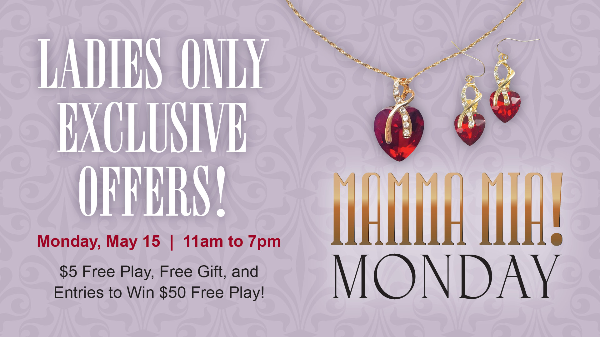 Mamma Mia! Monday. Ladies Only Exclusive Offers! Monday, May 15. 11am to 7pm. $5 free play, free gift, and entries to win $50 free play! See Winners Club for complete details.