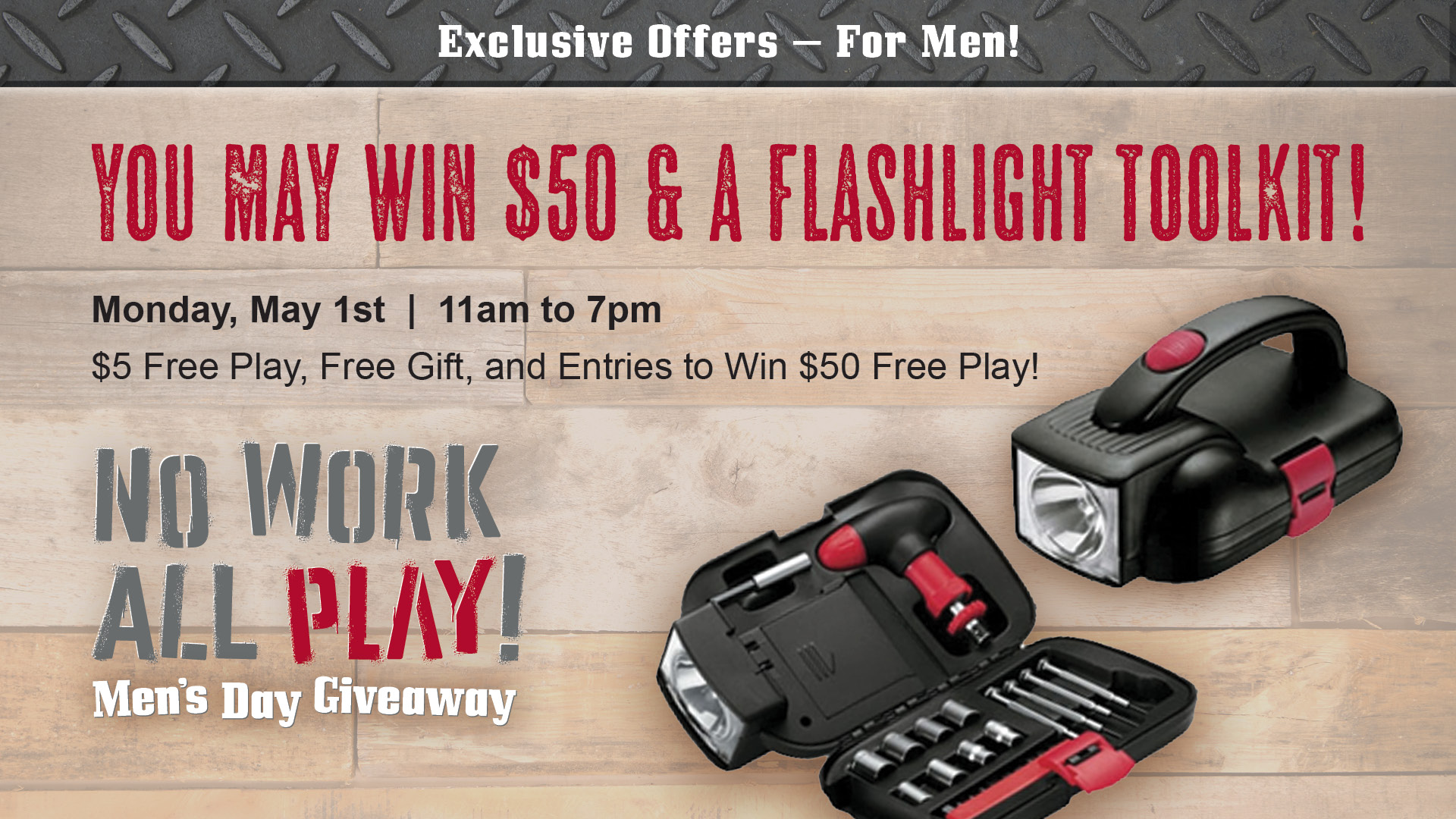 No Work All Play! Men's Day Giveaway. Exclusive offers - for men! You may win $50 & a flashlight toolkit! Monday, May 1st, 11am to 7pm. $5 free play, free gift, and entries to win $50 free play!
