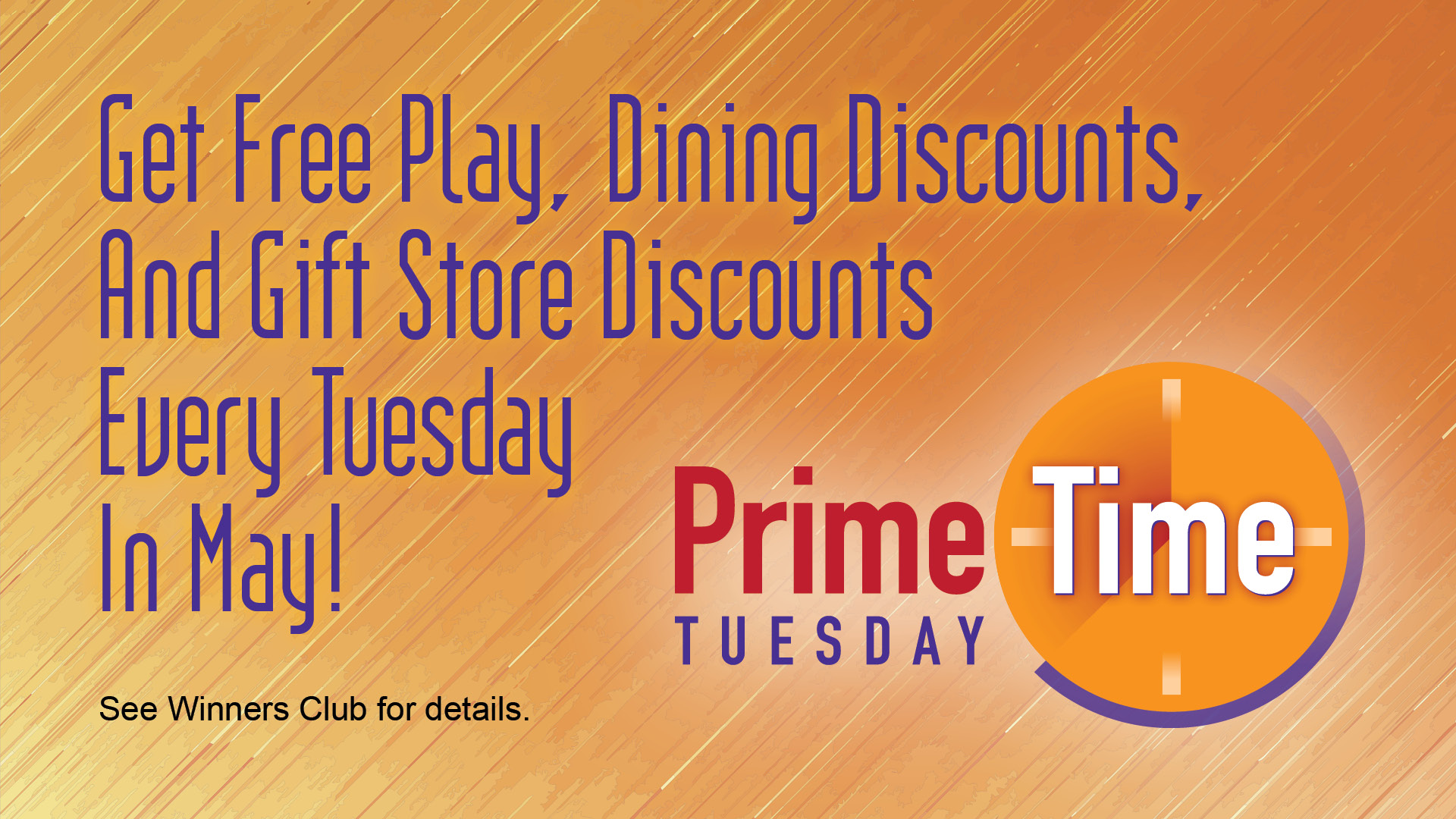 Prime Time Tuesday - Get free play, dining discounts, and gift store discounts every Tuesday in May! See Winners Club for details.