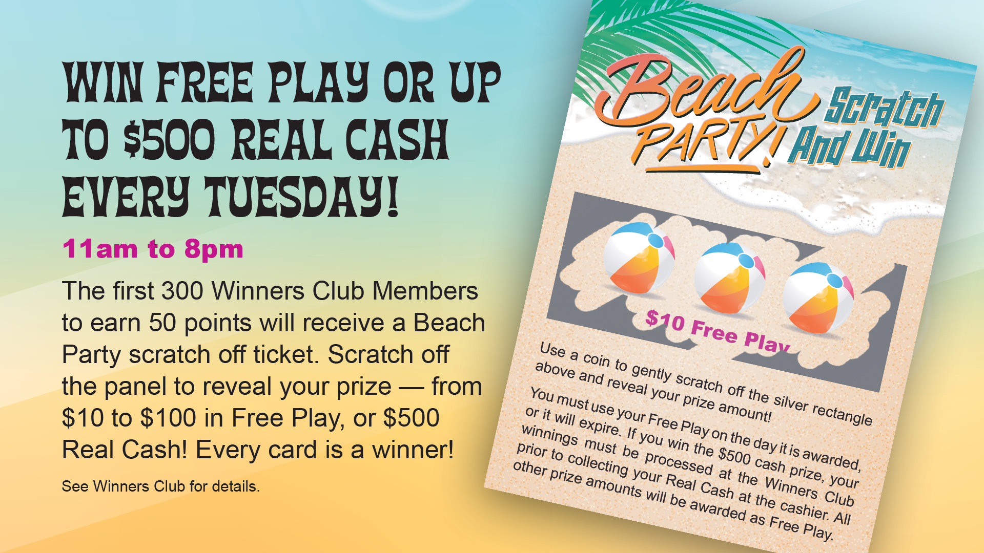 Beach Party - Scratch and Win. Win free play or up to $500 real cash every Tuesday! 11 am to 8pm. The first 300 Winners Club members to earn 50 points will receive a Beach Party scratch off ticket. Scratch off the panel to reveal your prize - from $10 to $100 in free play, or $500 real cash! Every card is a winner! See Winners Club for details.