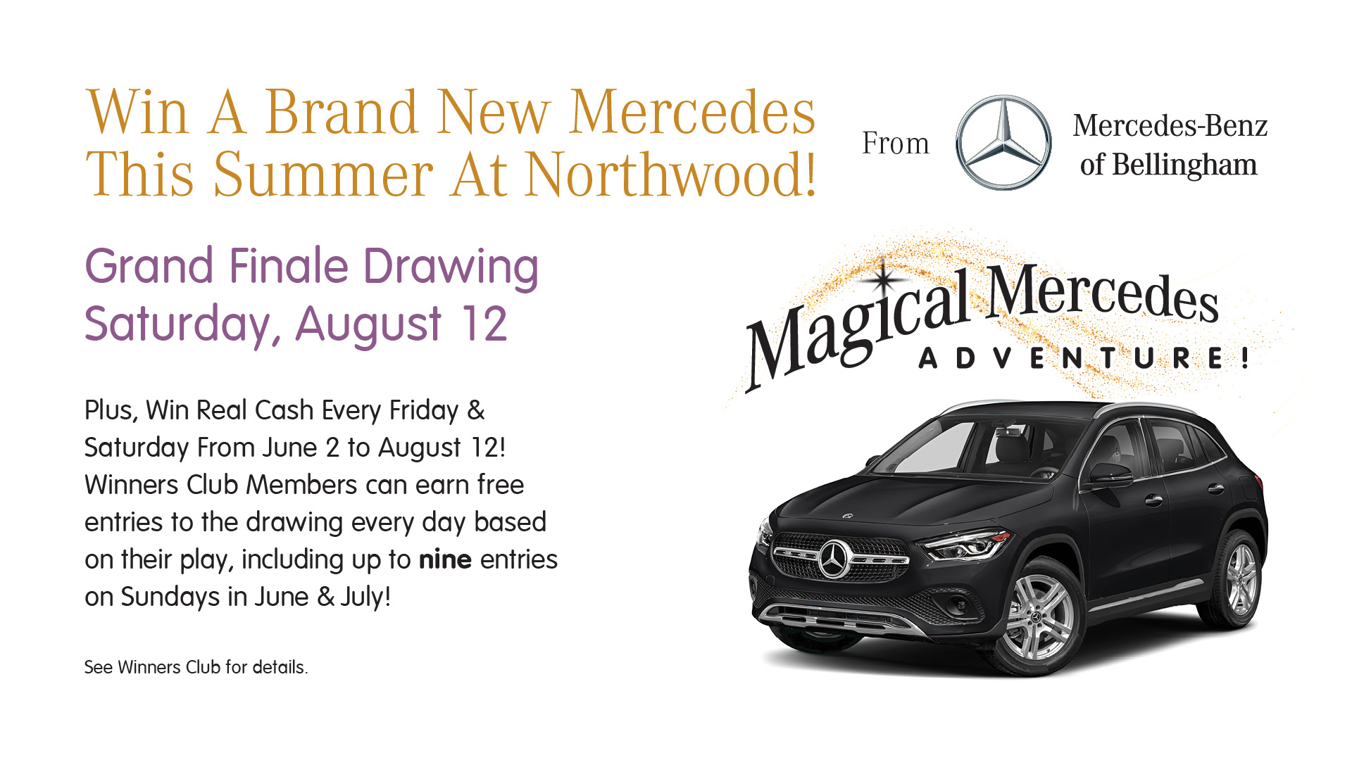 Magical Mercedes Adventure - Win a brand new Mercedes this summer at Northwood! From Mercedes-Benz of Bellingham. Grand Finale drawing Saturday, August 12. Plus, win real cash every Friday & Saturday from June 2 to August 12! Winners Club members can earn free entries to the drawing every day based on their play, including up to nine entries on Sundays in June & July! See Winners Club for details.