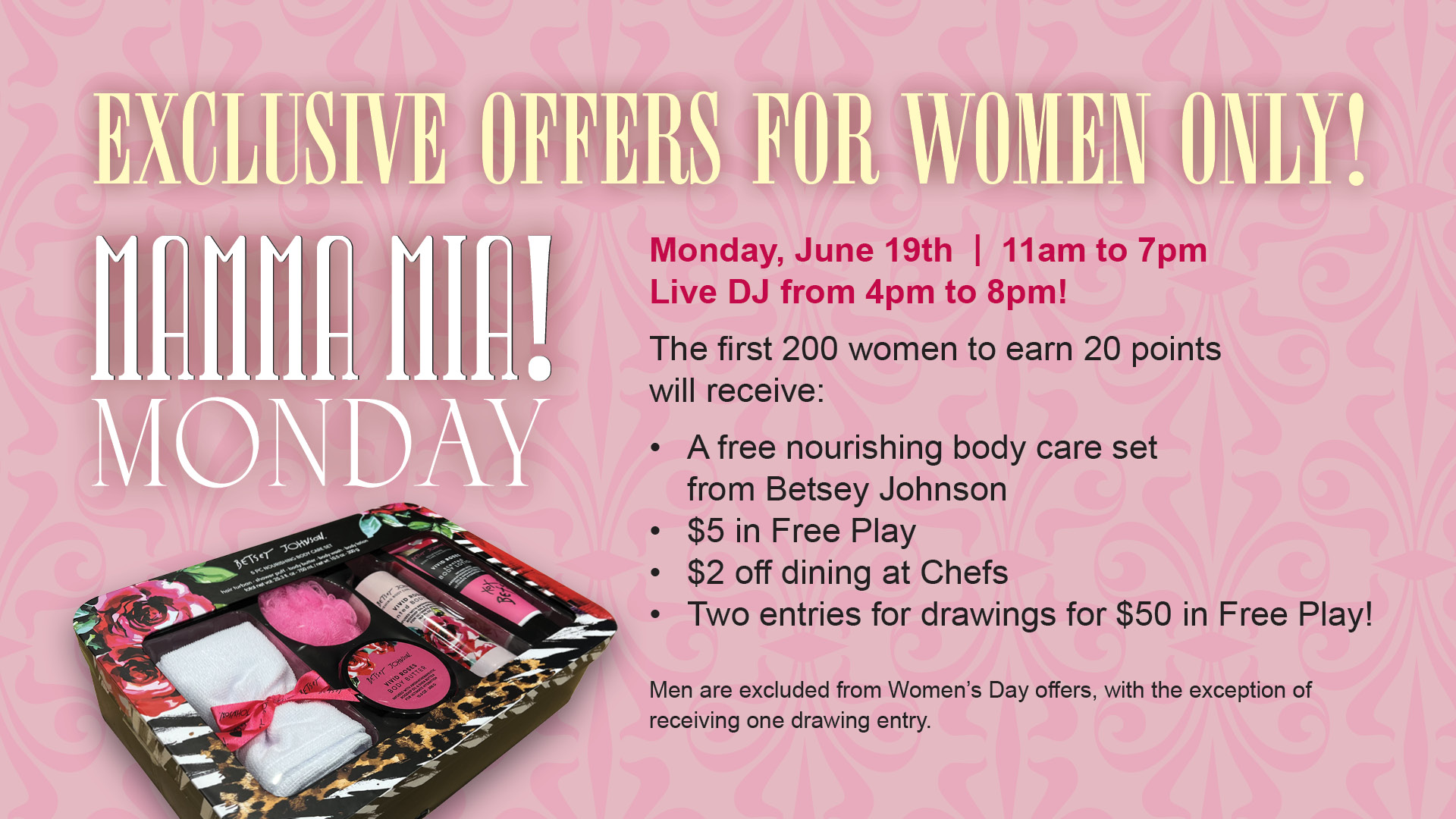 Mamma Mia! Monday - Exclusive offers for women only! Monday, June 19th. 11am to 7pm. Live DJ from 4pm to 8pm! The first 200 women to earn 20 points will receive: A free nourishing body care set from Betsey Johnson, $5 in free play, $2 off dining at Chefs, Two entries for drawings for $50 in free play! Men are excluded from Women's Day offers, with the exception of receiving one drawing entry.