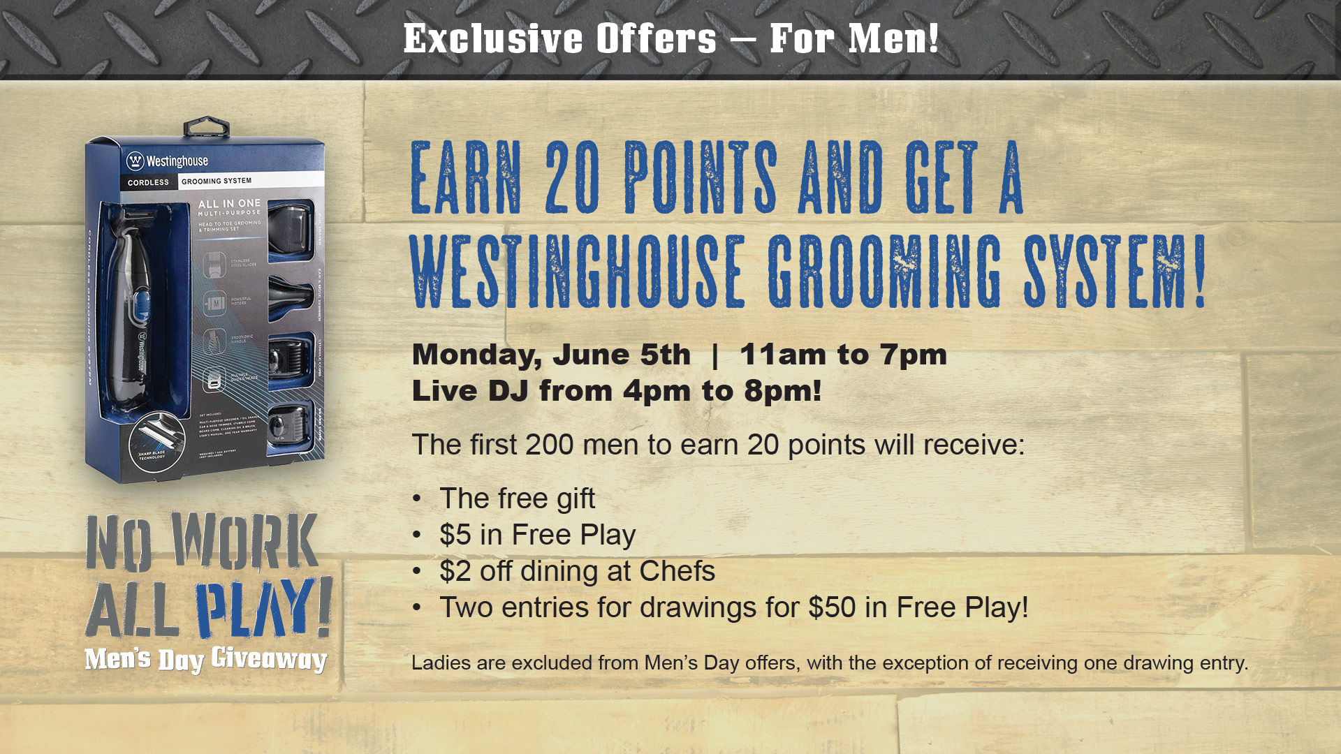 No Work All Play! Men's Day Giveaway - Exclusive Offers for men! Earn 20 points and get a Westinghouse Grooming System! Monday, June 5th. 11am to 7pm. Live DJ from 4pm to 8pm! The first 200 men to earn 20 points will receive: The free gift, $5 in free play, $2 off dining at Chefs, two entries for drawings for $50 in free play! Ladies are excluded from Men's Day offers, with the exception of receiving one drawing entry.