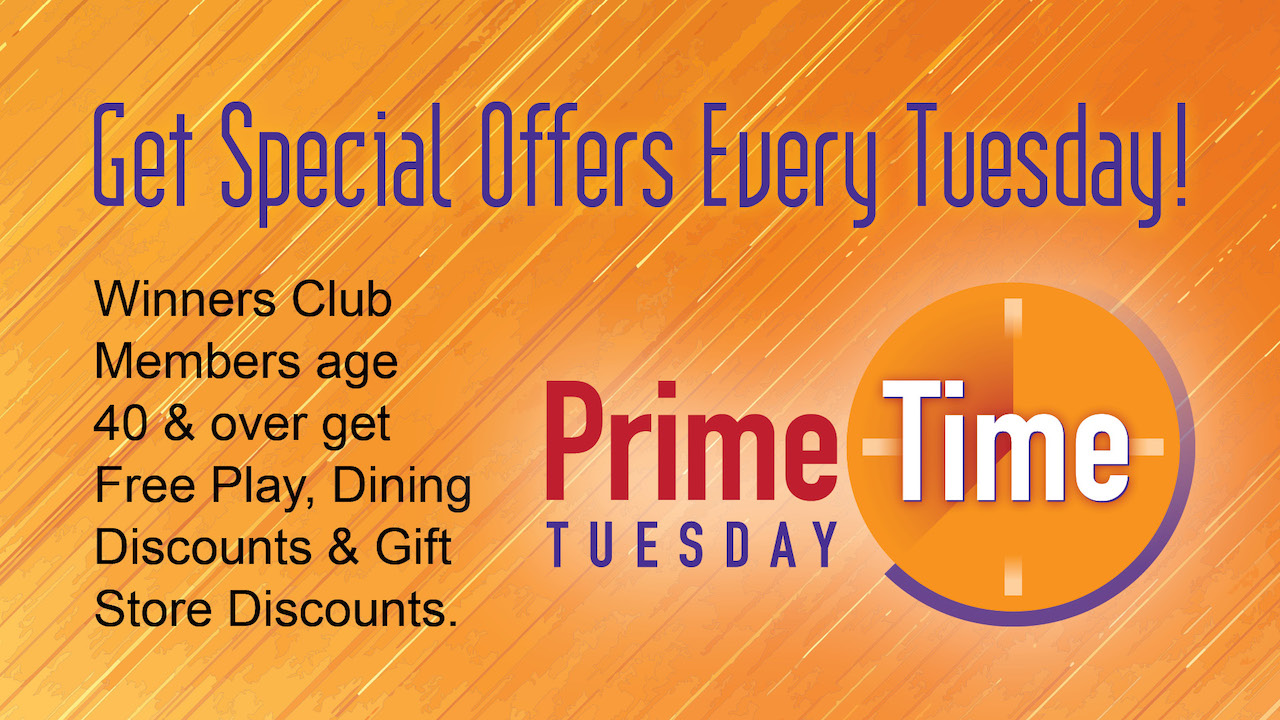 Prime Time Tuesday - Get Special Offers Every Tuesday! Winners Club members age 40 and over get free play, dining discounts, & gift store discounts.