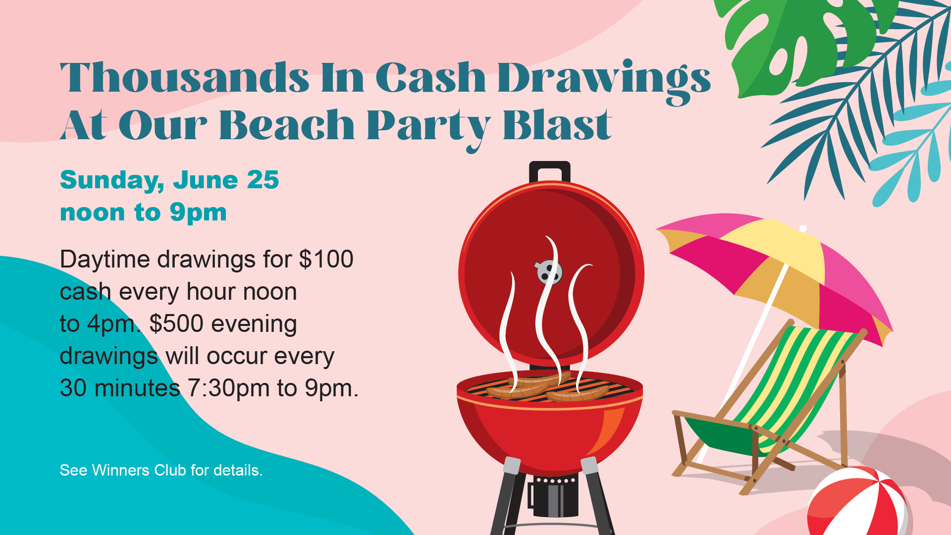 Thousands in cash drawings at our Beach Party Blast - Sunday, June 25. Noon to 9pm. Daytime drawings for $100 cash every hour noon to 4pm. $500 evening drawings will occur every 30 minutes 7:30pm to 9pm. See Winners Club for details.