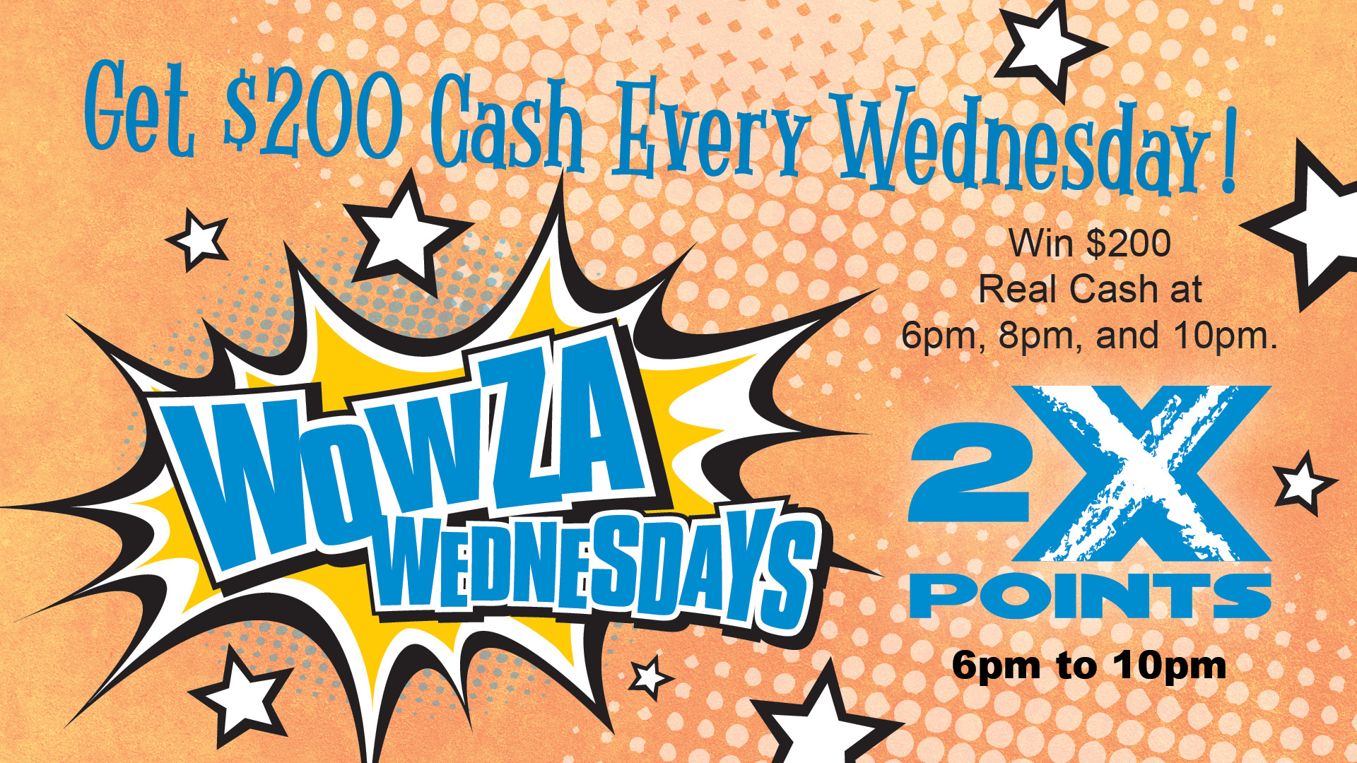 Wowza Wednesdays - get $200 cash every Wednesday! Win $200 real cash at 6pm, 8pm, and 10pm. 2x points 6pm to 10pm.