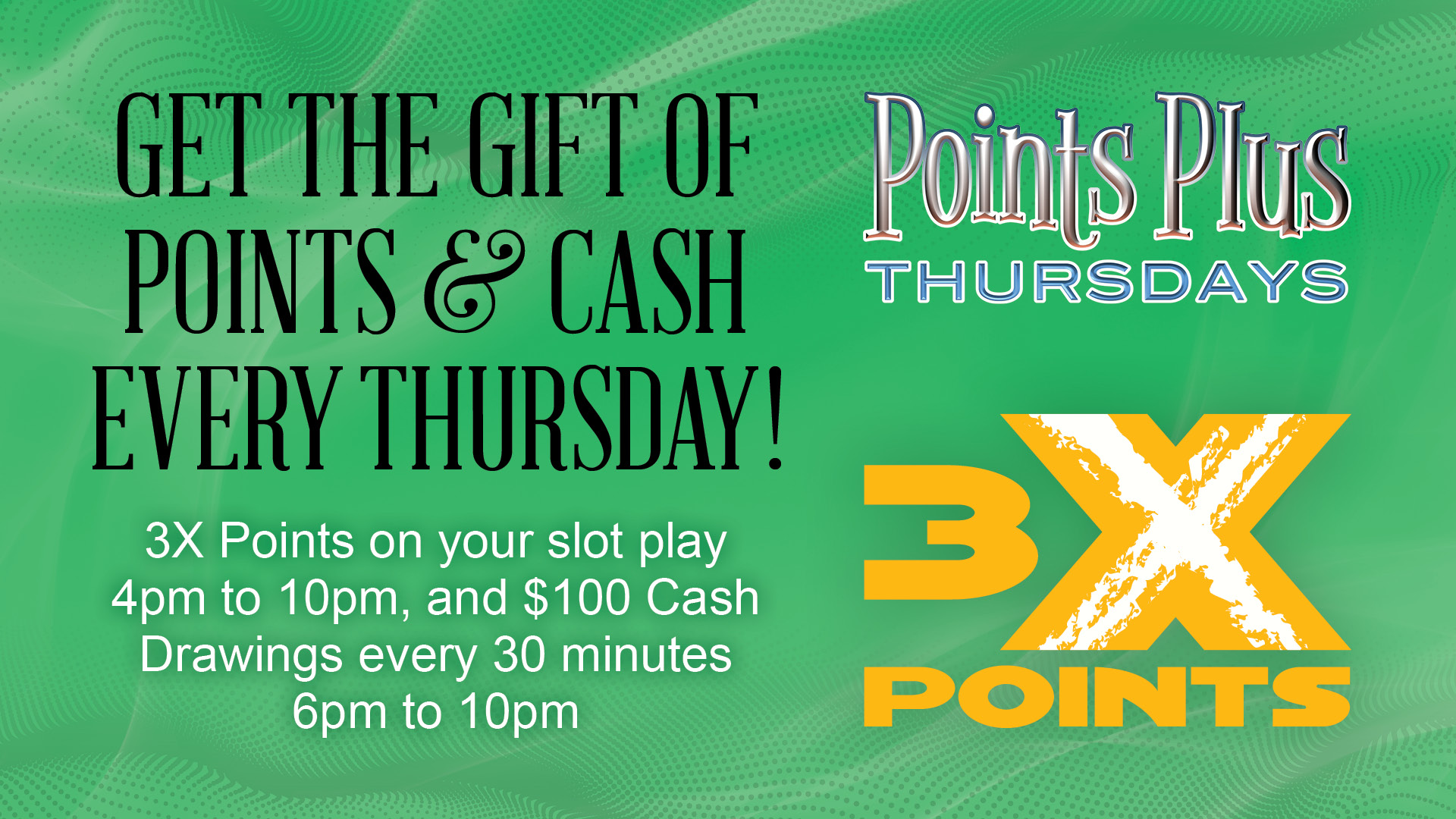 Points Plus Thursdays: Get the gift of points & cash every Thursday! 3X Points on your slot play 4pm to 10pm, and $100 Cash Drawings every 30 minutes 6pm to 10pm