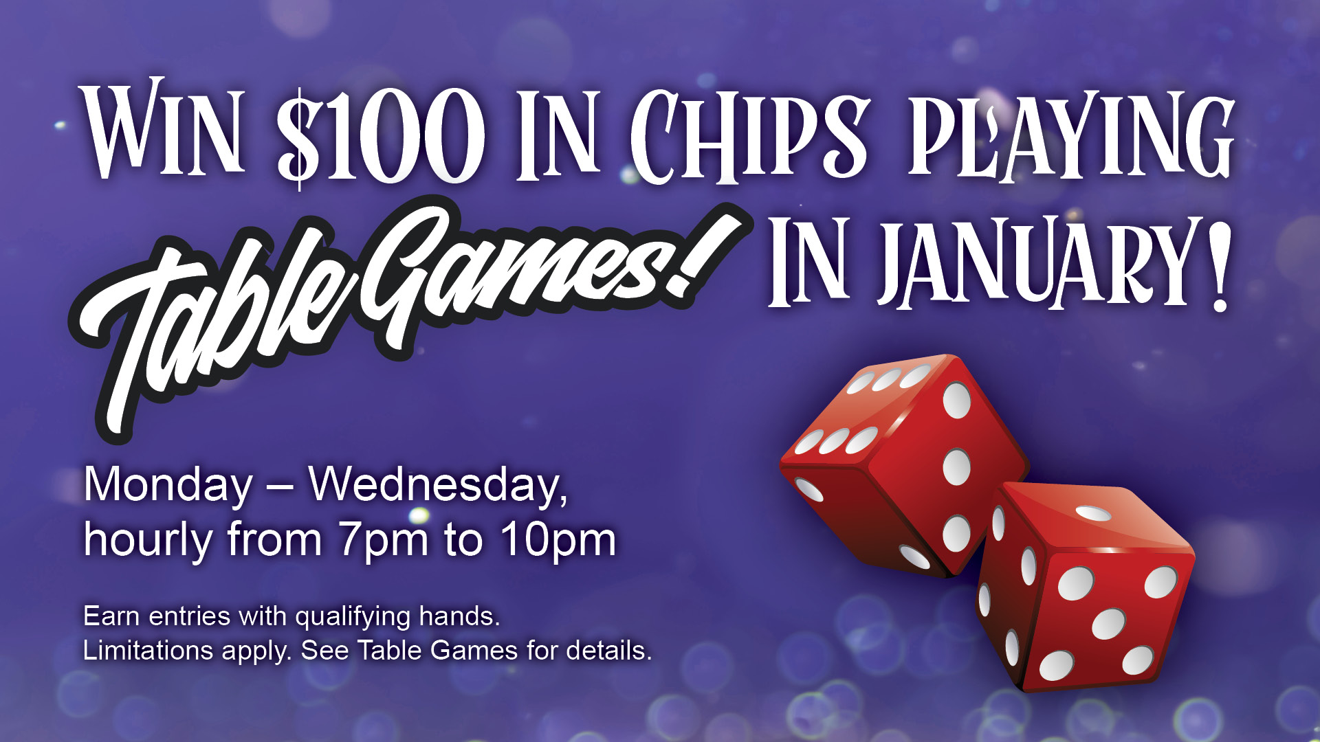 Win $100 in chips playing table games in January! Monday-Wednesday hourly from 7pm to 10pm. Earn entries with qualifying hands. Limitations apply. See Table Games for details.