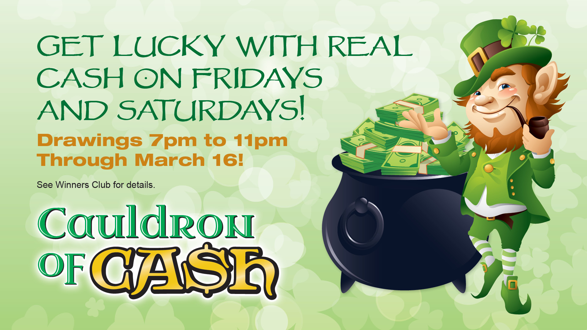 Cauldron of cash: Get lucky with real cash on Fridays and Saturdays! Drawings 7pm to 11pm through March 16! See Winners Club for details
