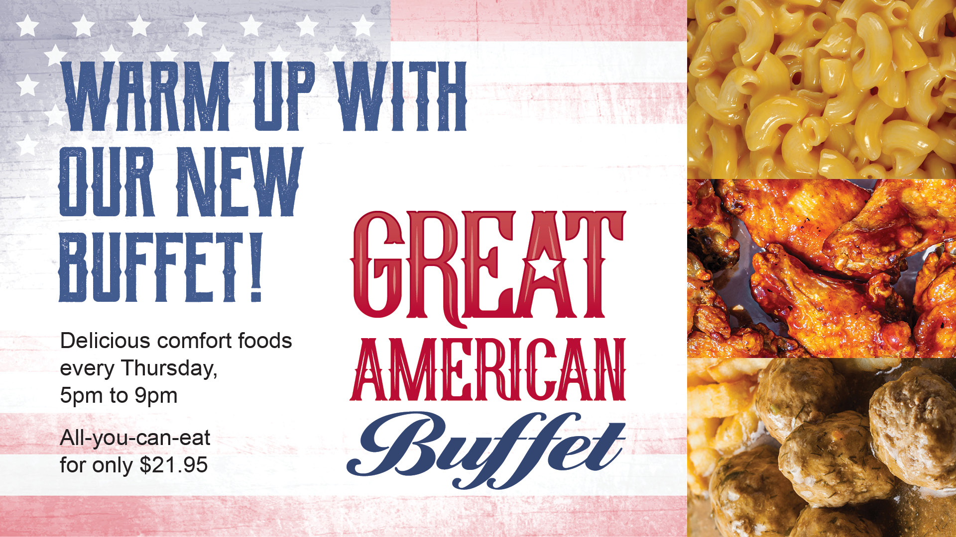Great American Buffet: warm up with our new buffet! Delicious comfort foods every Thursday, 5pm to 9pm. All-you-can-eat for only $21.95