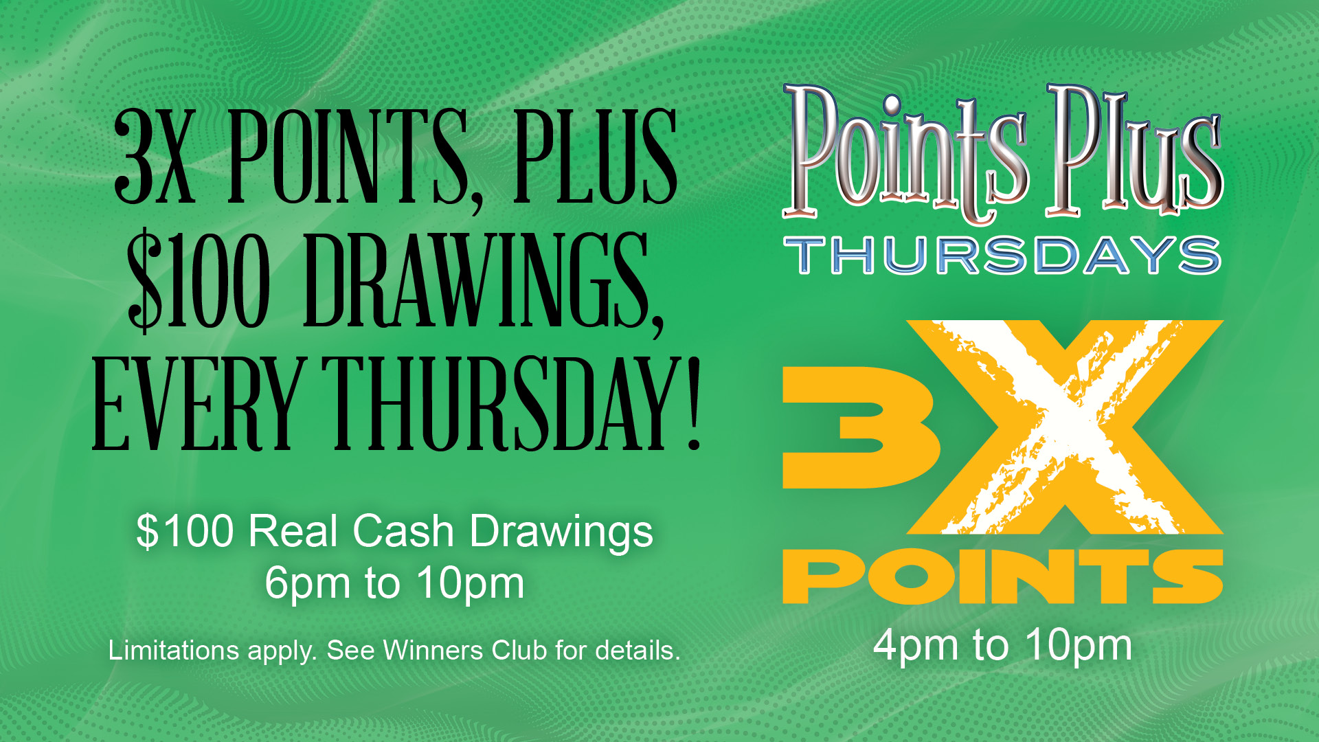 Points Plus Thursdays: 3X Points 4pm to 10pm. 3X Points, Plus $100 Drawings, Every Thursday! $100 Real Cash Drawings 6pm to 10pm. Limitations apply. See Winners Club for details.