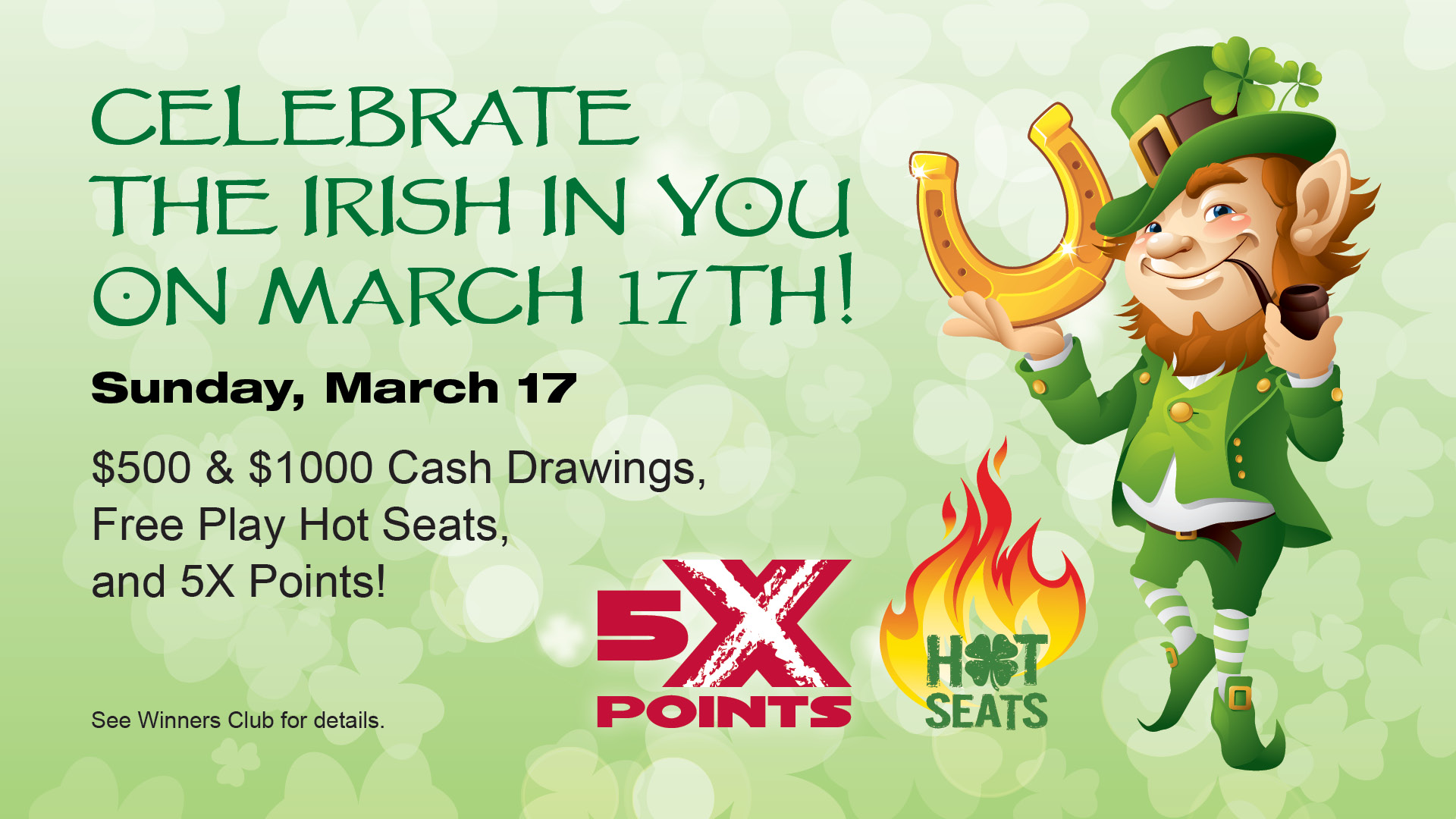 Celebrate the Irish in you on March 17th! Sunday, March 17. $500 & $1000 Cash Drawings, Free Play Hot Seats, and 5X Points! See Winners Club for details.
