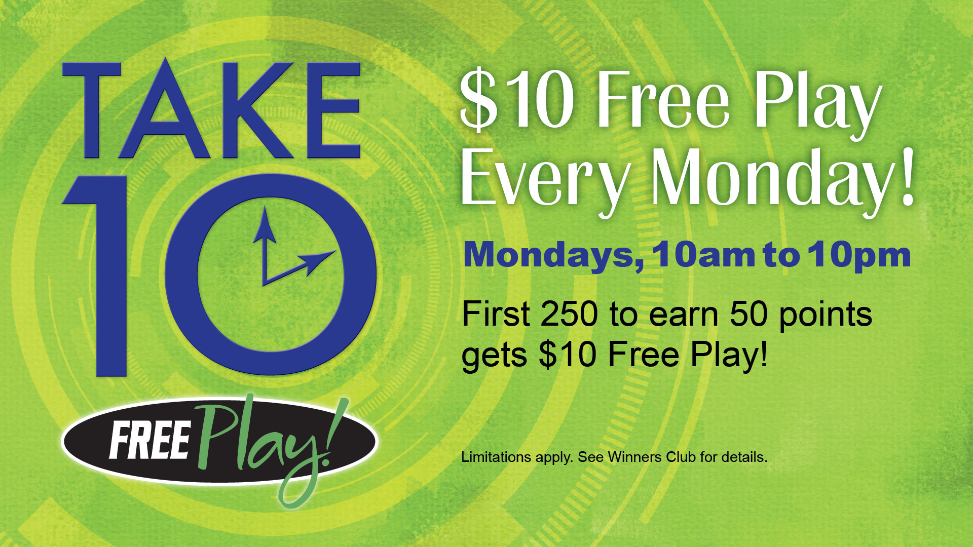 Take 10 free play: $10 Free Play Every Monday! Mondays, 10am to 10pm. First 250 to earn 50 points gets $10 Free Play! Limitations apply. See Winners Club for details.
